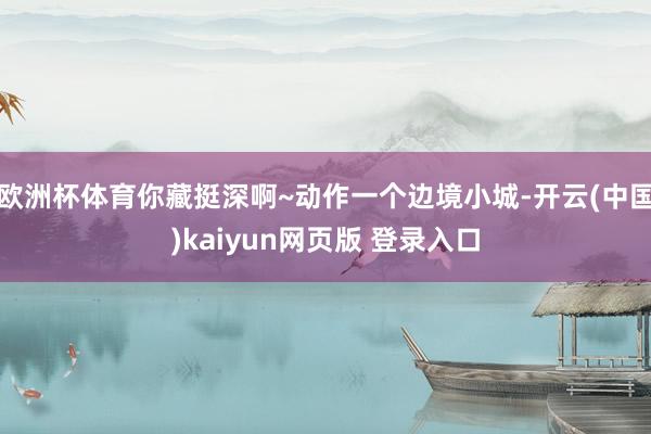 欧洲杯体育你藏挺深啊~动作一个边境小城-开云(中国)kaiyun网页版 登录入口
