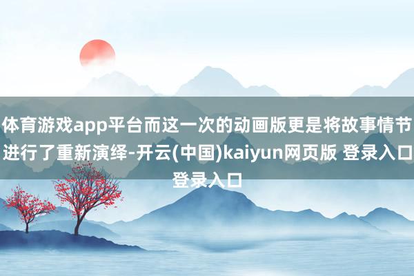 体育游戏app平台而这一次的动画版更是将故事情节进行了重新演绎-开云(中国)kaiyun网页版 登录入口