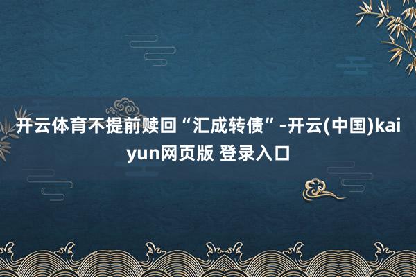 开云体育不提前赎回“汇成转债”-开云(中国)kaiyun网页版 登录入口