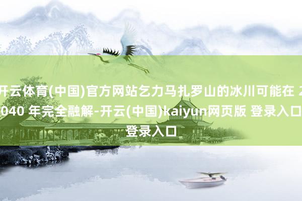开云体育(中国)官方网站乞力马扎罗山的冰川可能在 2040 年完全融解-开云(中国)kaiyun网页版 登录入口