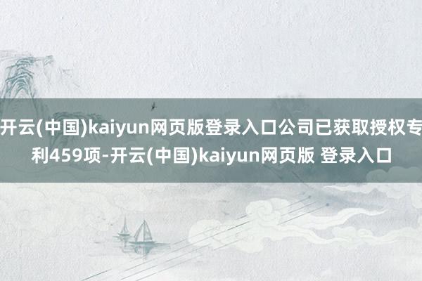 开云(中国)kaiyun网页版登录入口公司已获取授权专利459项-开云(中国)kaiyun网页版 登录入口
