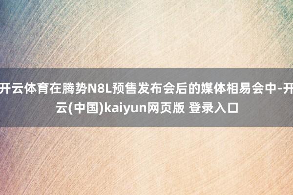 开云体育在腾势N8L预售发布会后的媒体相易会中-开云(中国)kaiyun网页版 登录入口