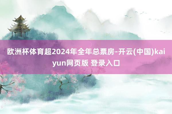 欧洲杯体育超2024年全年总票房-开云(中国)kaiyun网页版 登录入口