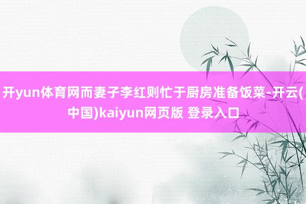 开yun体育网而妻子李红则忙于厨房准备饭菜-开云(中国)kaiyun网页版 登录入口