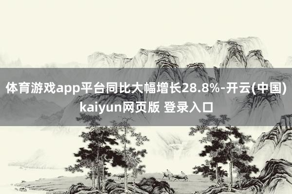 体育游戏app平台同比大幅增长28.8%-开云(中国)kaiyun网页版 登录入口