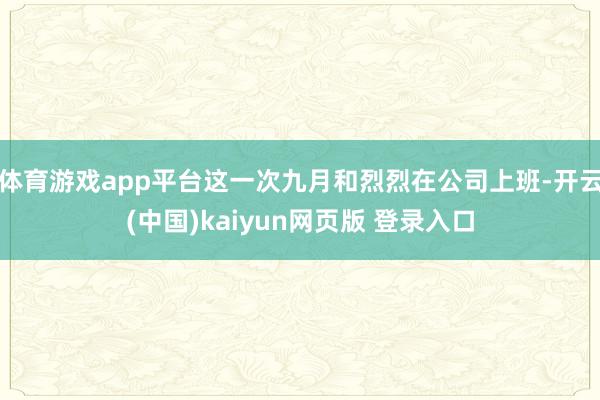体育游戏app平台这一次九月和烈烈在公司上班-开云(中国)kaiyun网页版 登录入口