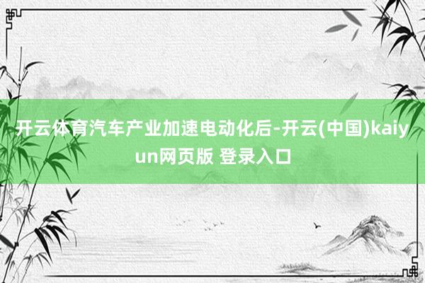 开云体育汽车产业加速电动化后-开云(中国)kaiyun网页版 登录入口