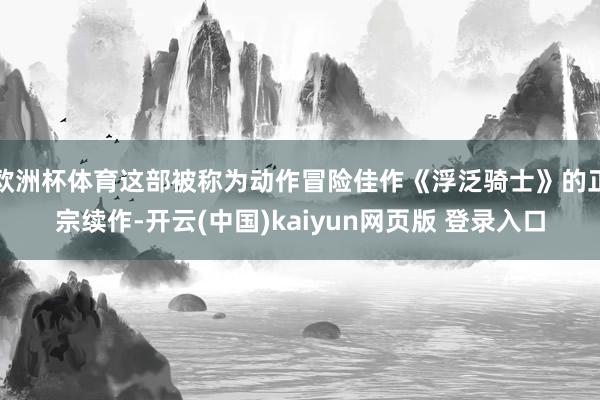 欧洲杯体育这部被称为动作冒险佳作《浮泛骑士》的正宗续作-开云(中国)kaiyun网页版 登录入口