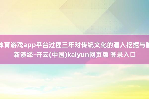 体育游戏app平台过程三年对传统文化的潜入挖掘与翻新演绎-开云(中国)kaiyun网页版 登录入口