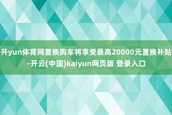 开yun体育网置换购车将享受最高20000元置换补贴-开云(中国)kaiyun网页版 登录入口