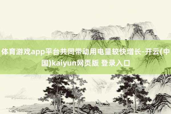 体育游戏app平台共同带动用电量较快增长-开云(中国)kaiyun网页版 登录入口