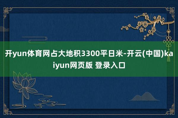 开yun体育网占大地积3300平日米-开云(中国)kaiyun网页版 登录入口