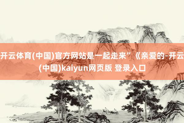 开云体育(中国)官方网站是一起走来”《亲爱的-开云(中国)kaiyun网页版 登录入口