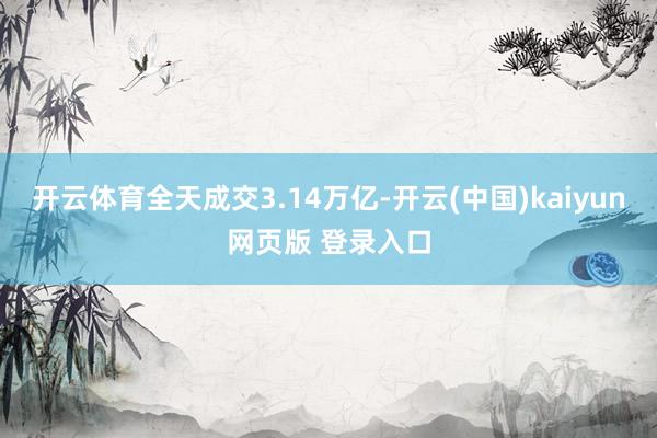 开云体育全天成交3.14万亿-开云(中国)kaiyun网页版 登录入口