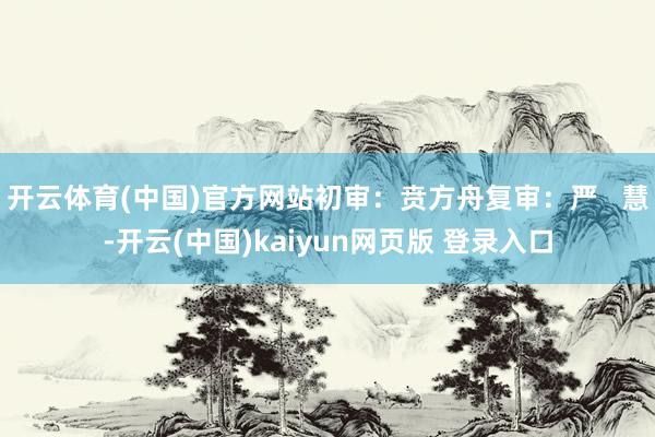 开云体育(中国)官方网站初审：贲方舟复审：严   慧-开云(中国)kaiyun网页版 登录入口