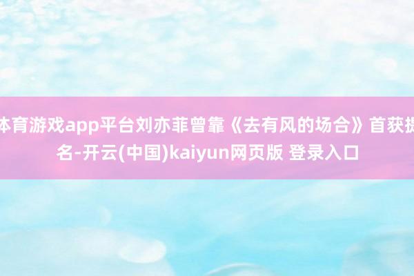 体育游戏app平台刘亦菲曾靠《去有风的场合》首获提名-开云(中国)kaiyun网页版 登录入口