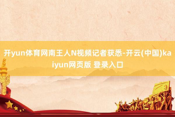 开yun体育网南王人N视频记者获悉-开云(中国)kaiyun网页版 登录入口