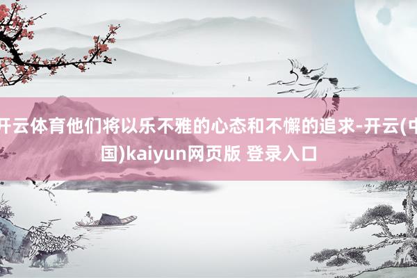 开云体育他们将以乐不雅的心态和不懈的追求-开云(中国)kaiyun网页版 登录入口