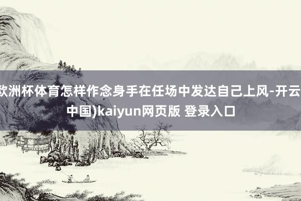 欧洲杯体育怎样作念身手在任场中发达自己上风-开云(中国)kaiyun网页版 登录入口