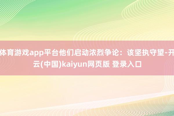 体育游戏app平台他们启动浓烈争论:该坚执守望-开云(中国)kaiyun网页版 登录入口