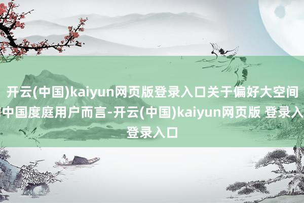 开云(中国)kaiyun网页版登录入口关于偏好大空间的中国度庭用户而言-开云(中国)kaiyun网页版 登录入口