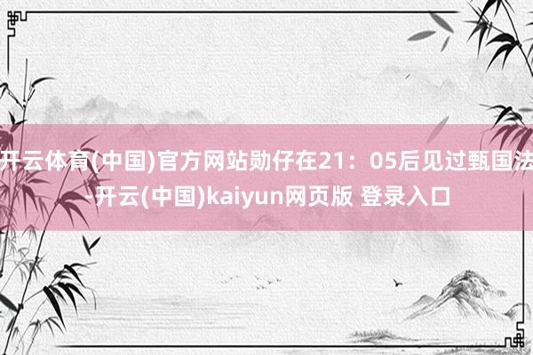 开云体育(中国)官方网站勋仔在21:05后见过甄国法-开云(中国)kaiyun网页版 登录入口