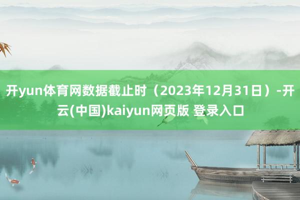 开yun体育网数据截止时（2023年12月31日）-开云(中国)kaiyun网页版 登录入口
