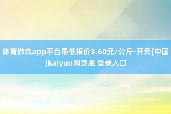 体育游戏app平台最低报价3.60元/公斤-开云(中国)kaiyun网页版 登录入口