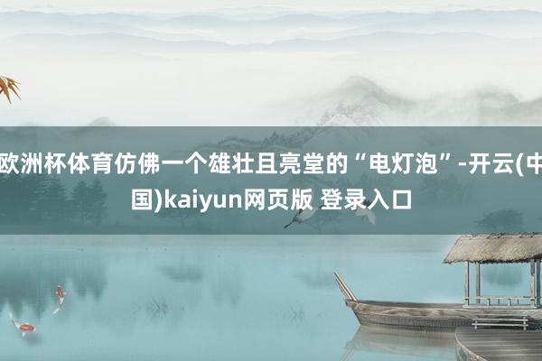 欧洲杯体育仿佛一个雄壮且亮堂的“电灯泡”-开云(中国)kaiyun网页版 登录入口