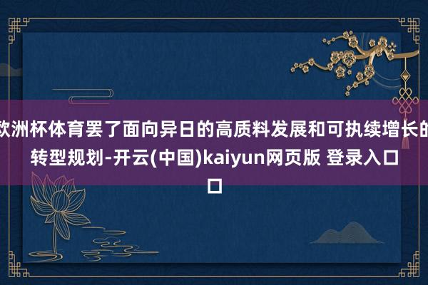 欧洲杯体育罢了面向异日的高质料发展和可执续增长的转型规划-开云(中国)kaiyun网页版 登录入口