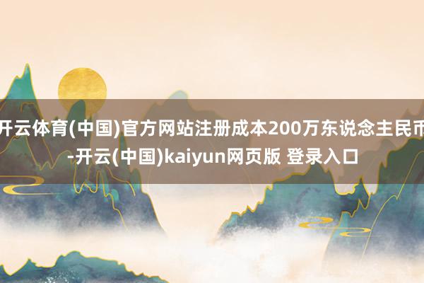 开云体育(中国)官方网站注册成本200万东说念主民币-开云(中国)kaiyun网页版 登录入口
