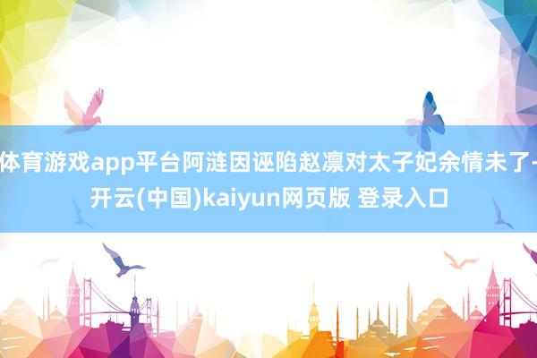 体育游戏app平台阿涟因诬陷赵凛对太子妃余情未了-开云(中国)kaiyun网页版 登录入口