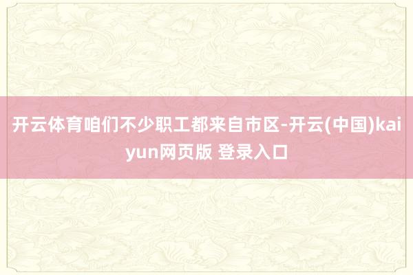 开云体育咱们不少职工都来自市区-开云(中国)kaiyun网页版 登录入口