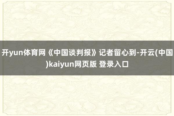 开yun体育网 《中国谈判报》记者留心到-开云(中国)kaiyun网页版 登录入口