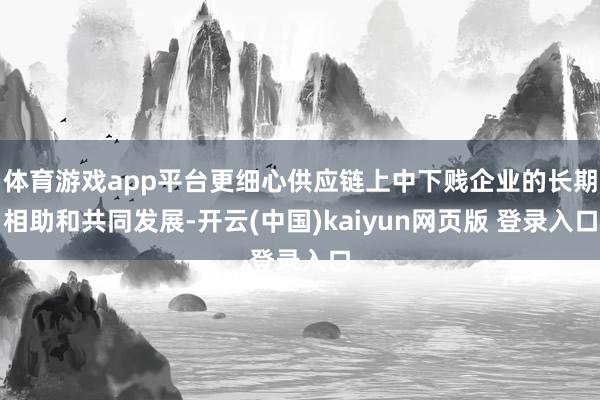 体育游戏app平台更细心供应链上中下贱企业的长期相助和共同发展-开云(中国)kaiyun网页版 登录入口