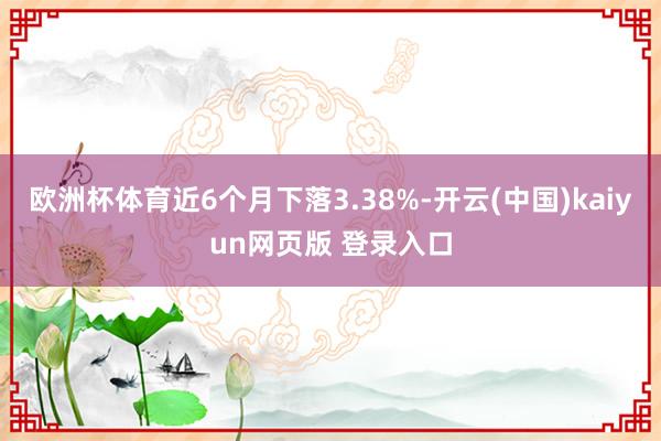 欧洲杯体育近6个月下落3.38%-开云(中国)kaiyun网页版 登录入口