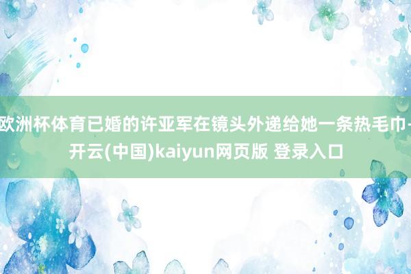 欧洲杯体育已婚的许亚军在镜头外递给她一条热毛巾-开云(中国)kaiyun网页版 登录入口