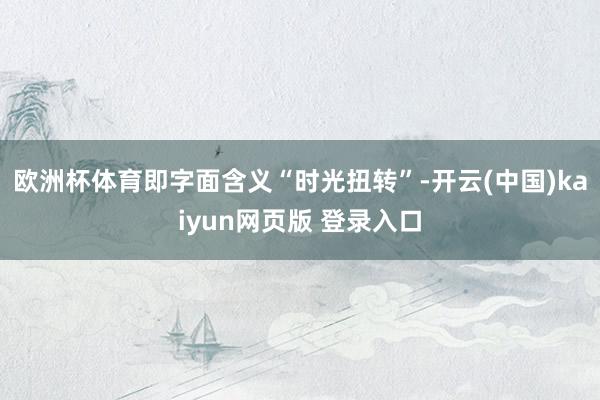 欧洲杯体育即字面含义“时光扭转”-开云(中国)kaiyun网页版 登录入口