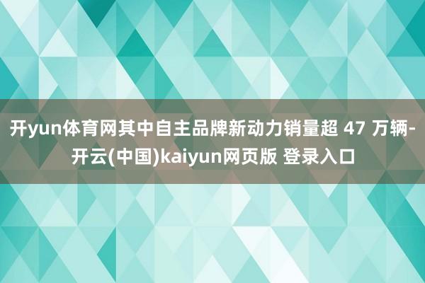 开yun体育网其中自主品牌新动力销量超 47 万辆-开云(中国)kaiyun网页版 登录入口
