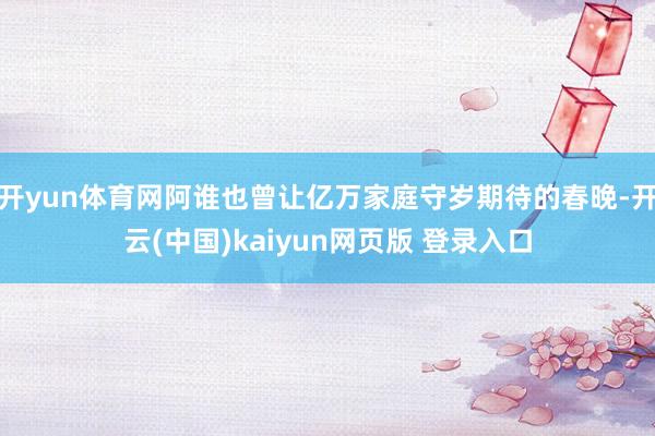 开yun体育网阿谁也曾让亿万家庭守岁期待的春晚-开云(中国)kaiyun网页版 登录入口
