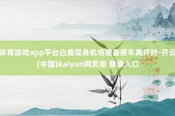 体育游戏app平台白鹿现身机场准备搭车离开时-开云(中国)kaiyun网页版 登录入口