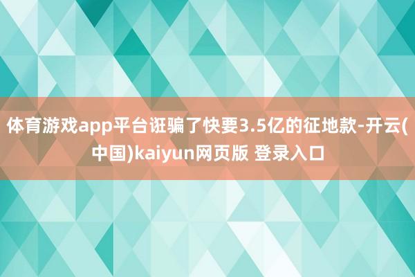 体育游戏app平台诳骗了快要3.5亿的征地款-开云(中国)kaiyun网页版 登录入口