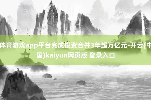 体育游戏app平台完成投资合并3年超万亿元-开云(中国)kaiyun网页版 登录入口