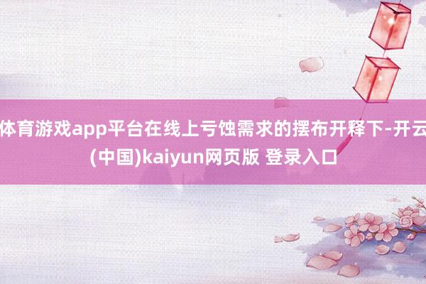 体育游戏app平台在线上亏蚀需求的摆布开释下-开云(中国)kaiyun网页版 登录入口