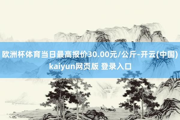 欧洲杯体育当日最高报价30.00元/公斤-开云(中国)kaiyun网页版 登录入口