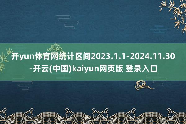 开yun体育网统计区间2023.1.1-2024.11.30-开云(中国)kaiyun网页版 登录入口
