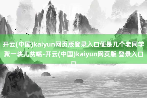 开云(中国)kaiyun网页版登录入口便是几个老同学聚一块儿贫嘴-开云(中国)kaiyun网页版 登录入口