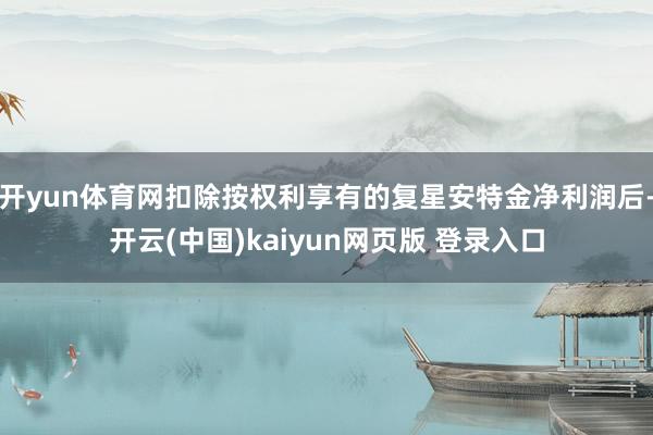开yun体育网扣除按权利享有的复星安特金净利润后-开云(中国)kaiyun网页版 登录入口