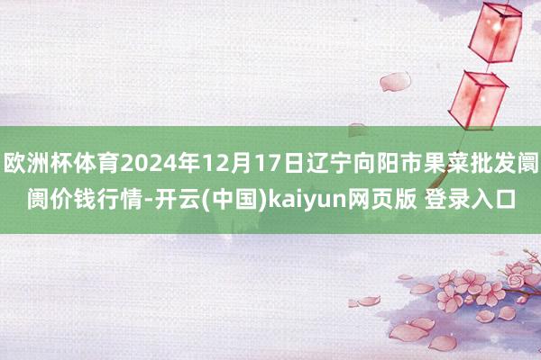 欧洲杯体育2024年12月17日辽宁向阳市果菜批发阛阓价钱行情-开云(中国)kaiyun网页版 登录入口
