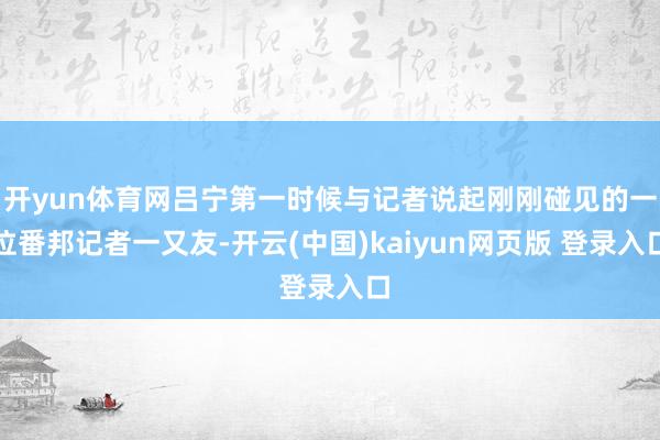 开yun体育网吕宁第一时候与记者说起刚刚碰见的一位番邦记者一又友-开云(中国)kaiyun网页版 登录入口